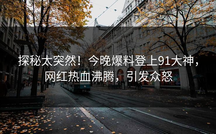 探秘太突然！今晚爆料登上91大神，网红热血沸腾，引发众怒