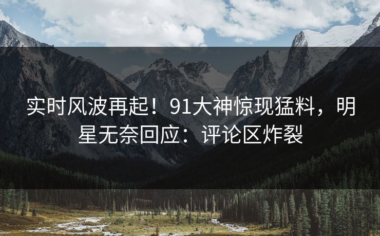 实时风波再起！91大神惊现猛料，明星无奈回应：评论区炸裂
