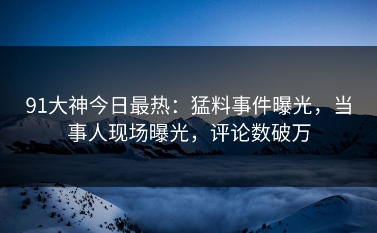 91大神今日最热：猛料事件曝光，当事人现场曝光，评论数破万