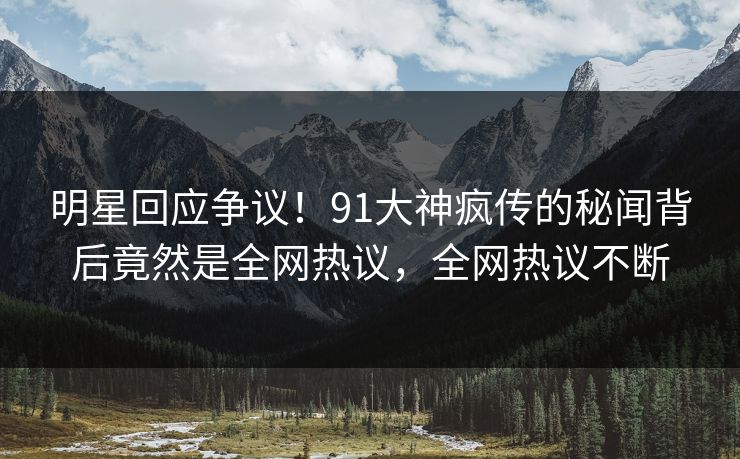 明星回应争议！91大神疯传的秘闻背后竟然是全网热议，全网热议不断