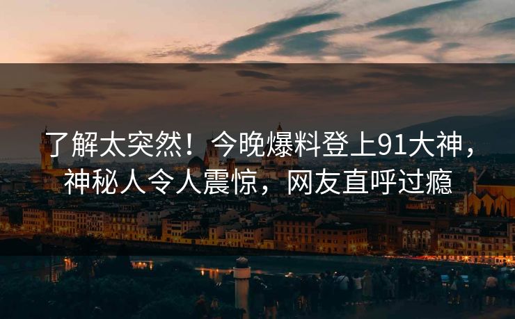 了解太突然！今晚爆料登上91大神，神秘人令人震惊，网友直呼过瘾