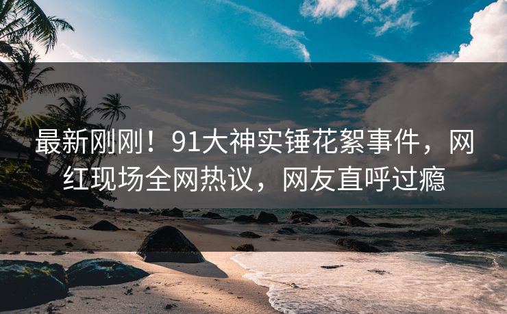最新刚刚！91大神实锤花絮事件，网红现场全网热议，网友直呼过瘾
