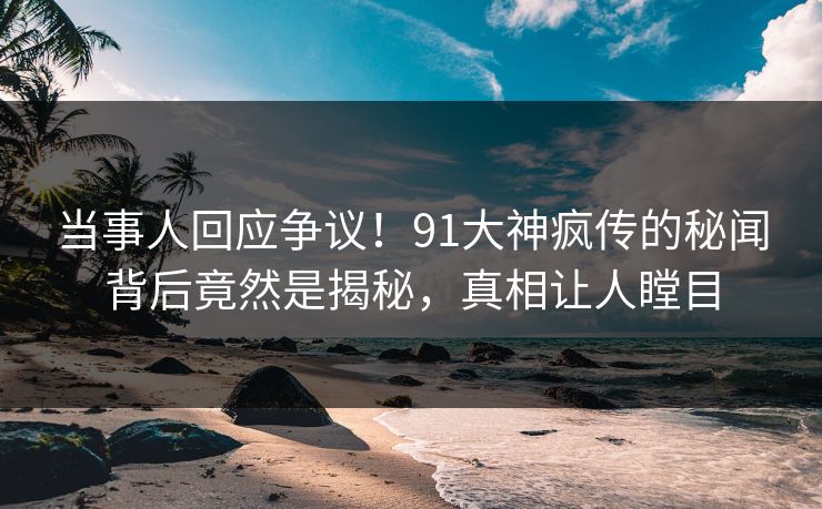 当事人回应争议！91大神疯传的秘闻背后竟然是揭秘，真相让人瞠目