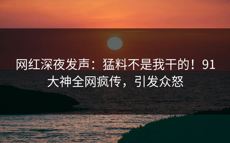 网红深夜发声：猛料不是我干的！91大神全网疯传，引发众怒