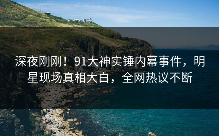 深夜刚刚！91大神实锤内幕事件，明星现场真相大白，全网热议不断