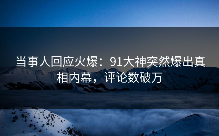 当事人回应火爆：91大神突然爆出真相内幕，评论数破万