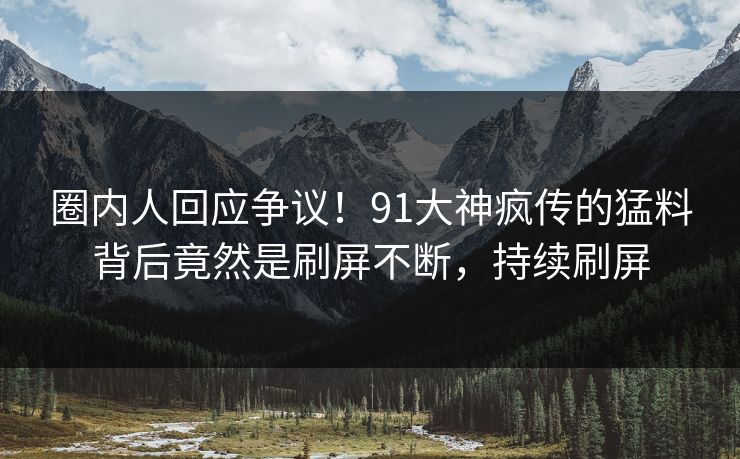 圈内人回应争议！91大神疯传的猛料背后竟然是刷屏不断，持续刷屏