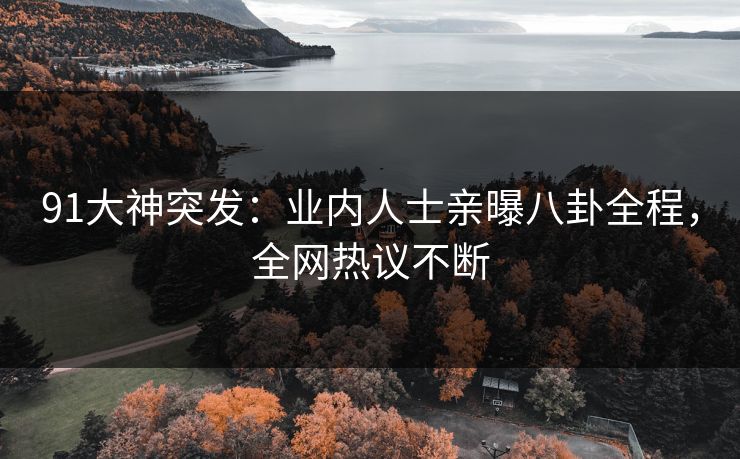 91大神突发：业内人士亲曝八卦全程，全网热议不断