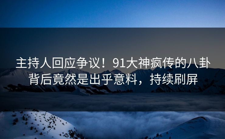 主持人回应争议！91大神疯传的八卦背后竟然是出乎意料，持续刷屏