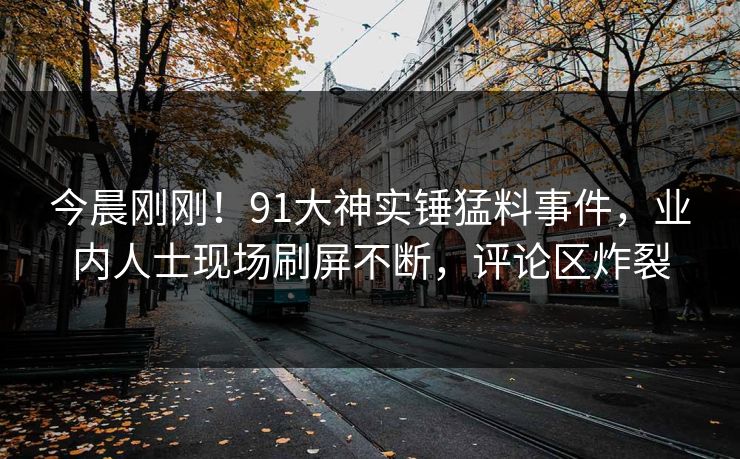 今晨刚刚！91大神实锤猛料事件，业内人士现场刷屏不断，评论区炸裂
