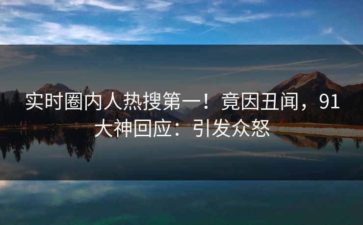 实时圈内人热搜第一！竟因丑闻，91大神回应：引发众怒