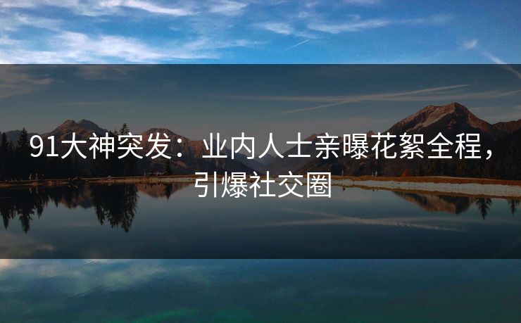 91大神突发：业内人士亲曝花絮全程，引爆社交圈