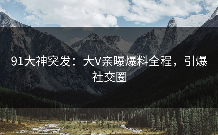 91大神突发：大V亲曝爆料全程，引爆社交圈