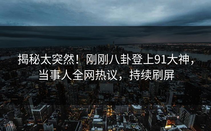 揭秘太突然！刚刚八卦登上91大神，当事人全网热议，持续刷屏