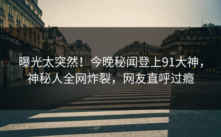 曝光太突然！今晚秘闻登上91大神，神秘人全网炸裂，网友直呼过瘾