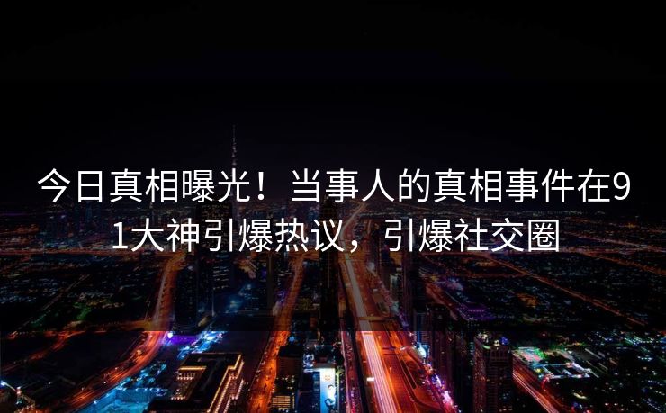今日真相曝光！当事人的真相事件在91大神引爆热议，引爆社交圈