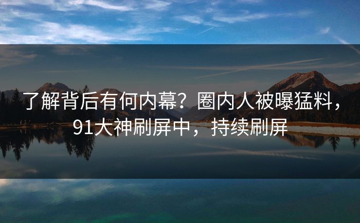 了解背后有何内幕？圈内人被曝猛料，91大神刷屏中，持续刷屏
