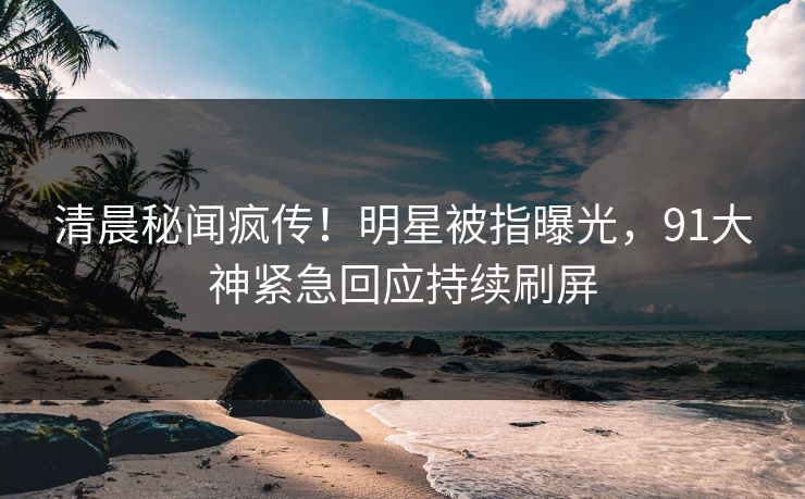 清晨秘闻疯传！明星被指曝光，91大神紧急回应持续刷屏