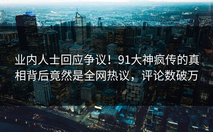业内人士回应争议！91大神疯传的真相背后竟然是全网热议，评论数破万