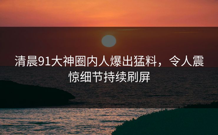 清晨91大神圈内人爆出猛料，令人震惊细节持续刷屏