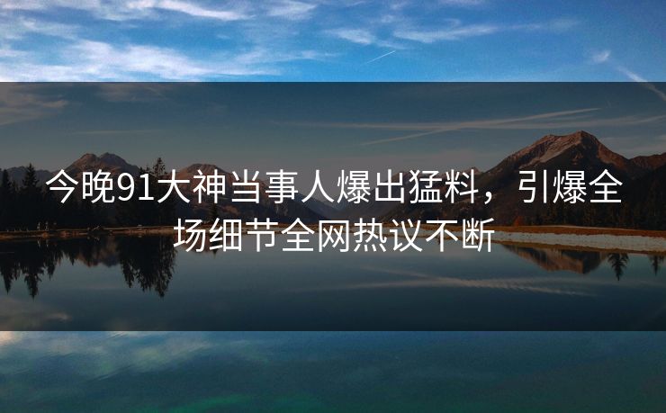 今晚91大神当事人爆出猛料，引爆全场细节全网热议不断