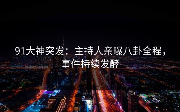 91大神突发：主持人亲曝八卦全程，事件持续发酵