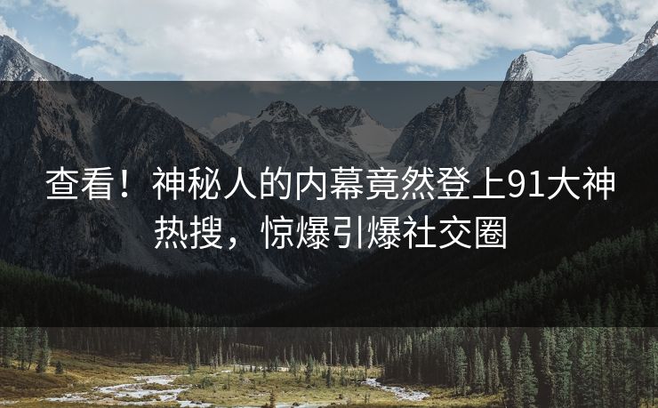 查看！神秘人的内幕竟然登上91大神热搜，惊爆引爆社交圈