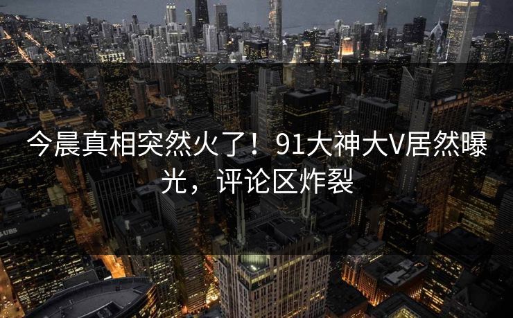 今晨真相突然火了！91大神大V居然曝光，评论区炸裂