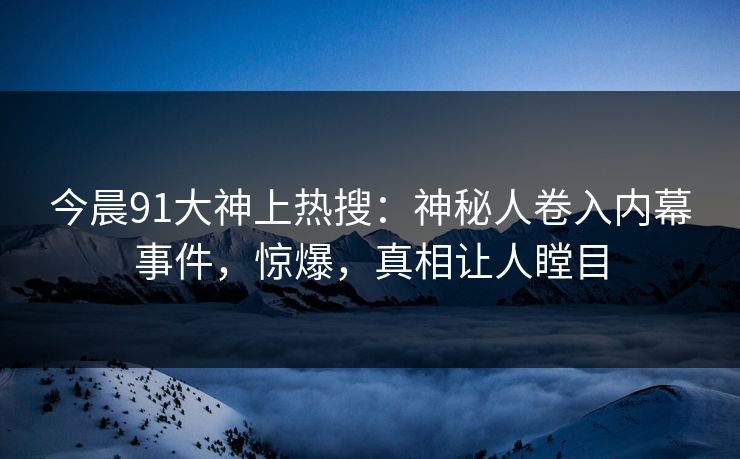 今晨91大神上热搜：神秘人卷入内幕事件，惊爆，真相让人瞠目