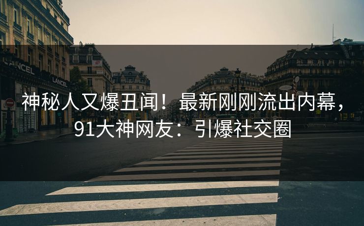 神秘人又爆丑闻！最新刚刚流出内幕，91大神网友：引爆社交圈