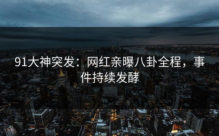 91大神突发：网红亲曝八卦全程，事件持续发酵