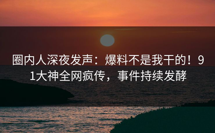 圈内人深夜发声：爆料不是我干的！91大神全网疯传，事件持续发酵