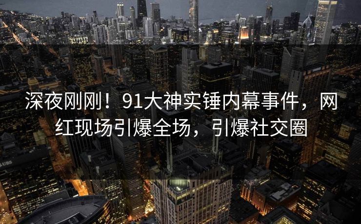 深夜刚刚！91大神实锤内幕事件，网红现场引爆全场，引爆社交圈