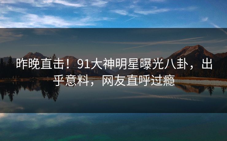 昨晚直击！91大神明星曝光八卦，出乎意料，网友直呼过瘾