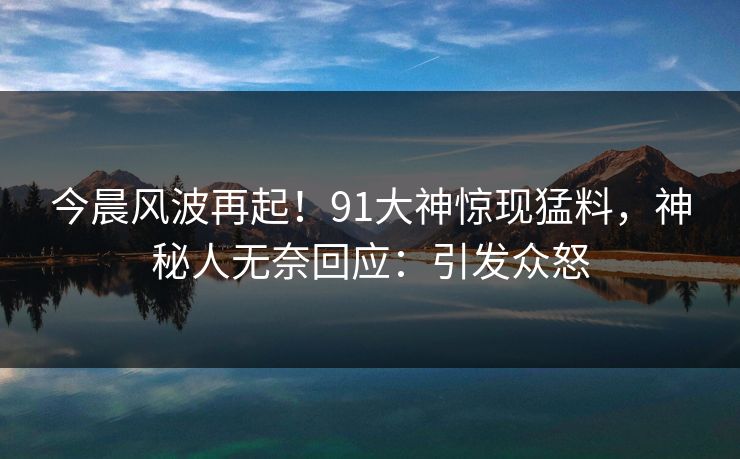 今晨风波再起！91大神惊现猛料，神秘人无奈回应：引发众怒