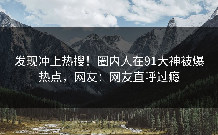 发现冲上热搜！圈内人在91大神被爆热点，网友：网友直呼过瘾