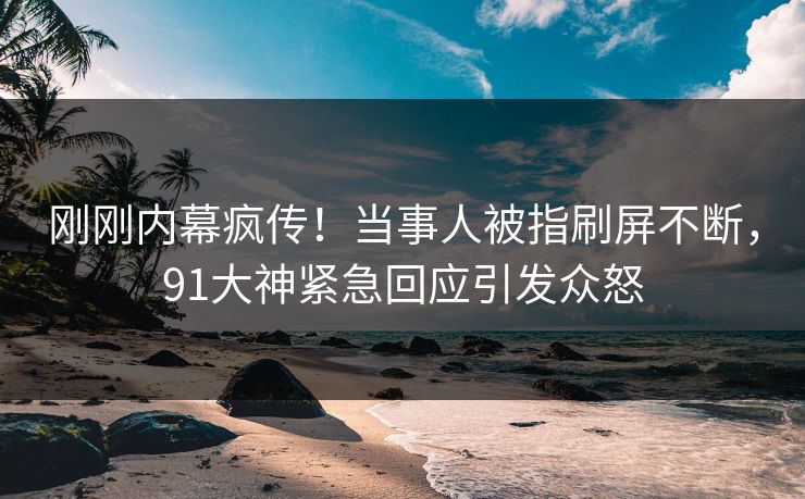 刚刚内幕疯传！当事人被指刷屏不断，91大神紧急回应引发众怒