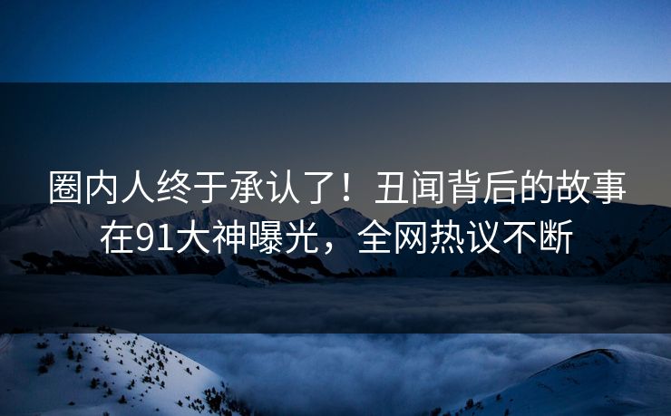 圈内人终于承认了！丑闻背后的故事在91大神曝光，全网热议不断