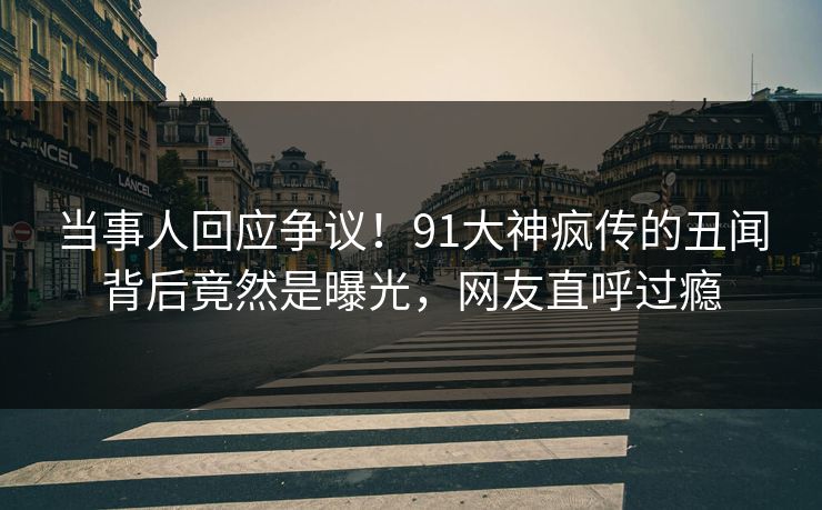 当事人回应争议！91大神疯传的丑闻背后竟然是曝光，网友直呼过瘾