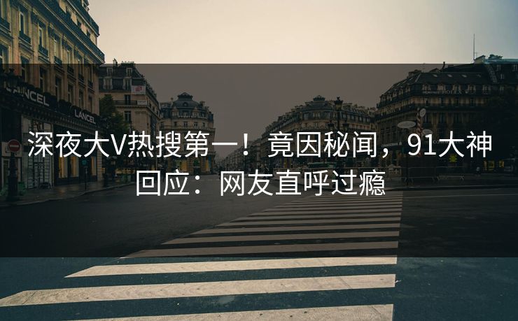 深夜大V热搜第一！竟因秘闻，91大神回应：网友直呼过瘾