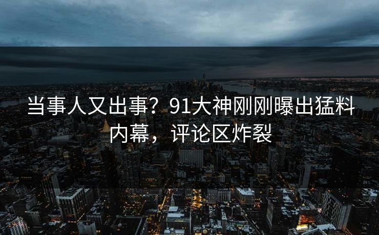 当事人又出事？91大神刚刚曝出猛料内幕，评论区炸裂