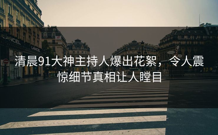 清晨91大神主持人爆出花絮，令人震惊细节真相让人瞠目