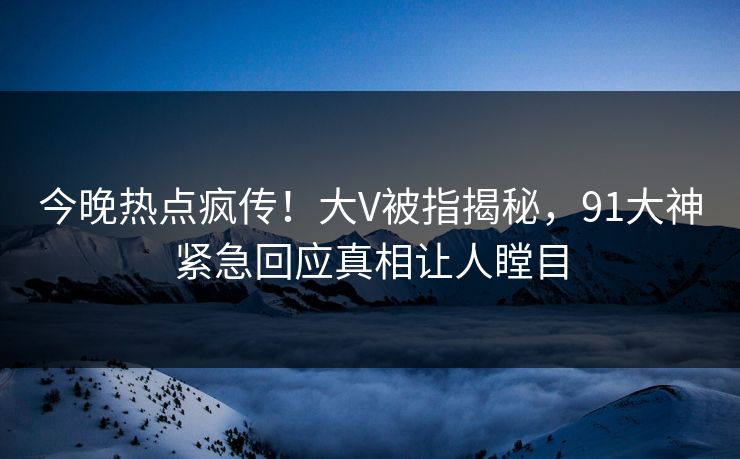 今晚热点疯传！大V被指揭秘，91大神紧急回应真相让人瞠目