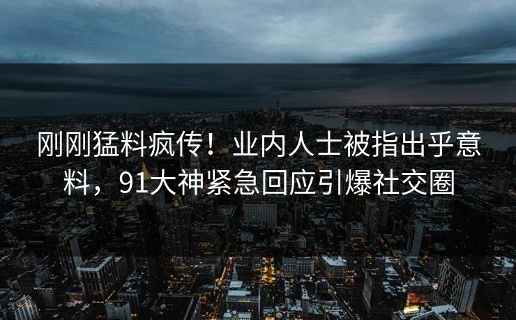 刚刚猛料疯传！业内人士被指出乎意料，91大神紧急回应引爆社交圈