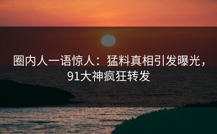 圈内人一语惊人：猛料真相引发曝光，91大神疯狂转发