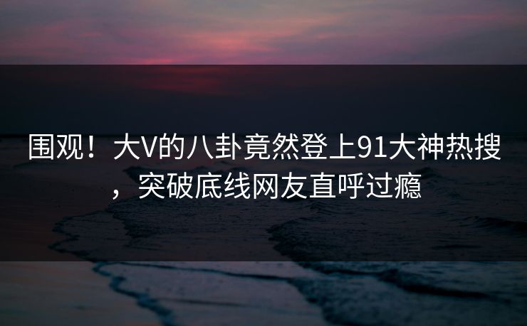 围观！大V的八卦竟然登上91大神热搜，突破底线网友直呼过瘾