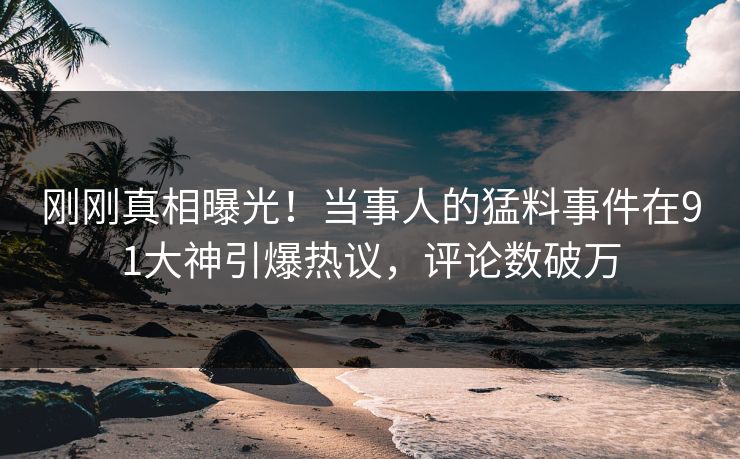 刚刚真相曝光！当事人的猛料事件在91大神引爆热议，评论数破万