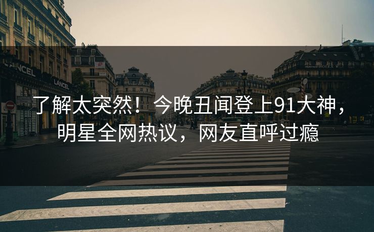 了解太突然！今晚丑闻登上91大神，明星全网热议，网友直呼过瘾