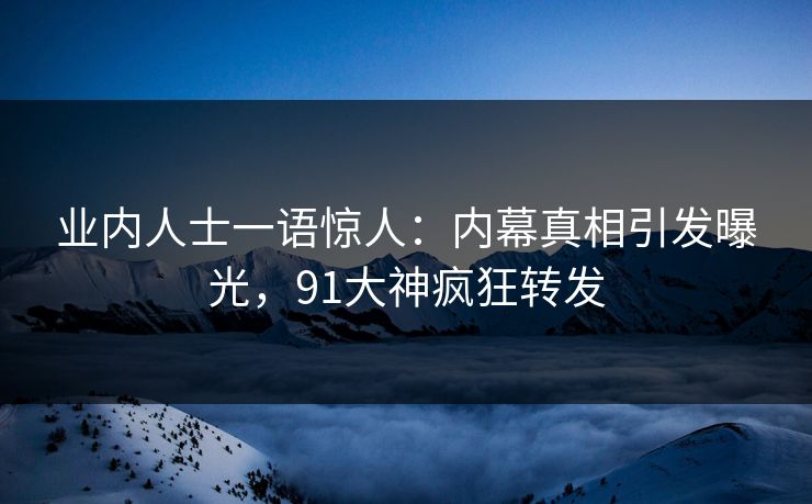 业内人士一语惊人：内幕真相引发曝光，91大神疯狂转发