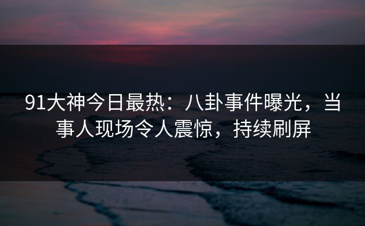 91大神今日最热：八卦事件曝光，当事人现场令人震惊，持续刷屏